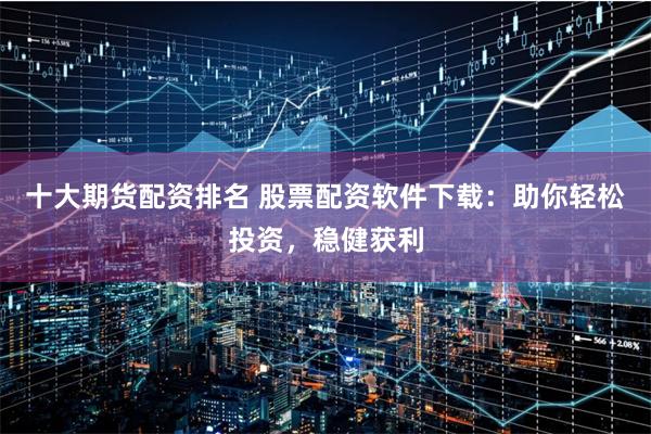 十大期货配资排名 股票配资软件下载：助你轻松投资，稳健获利