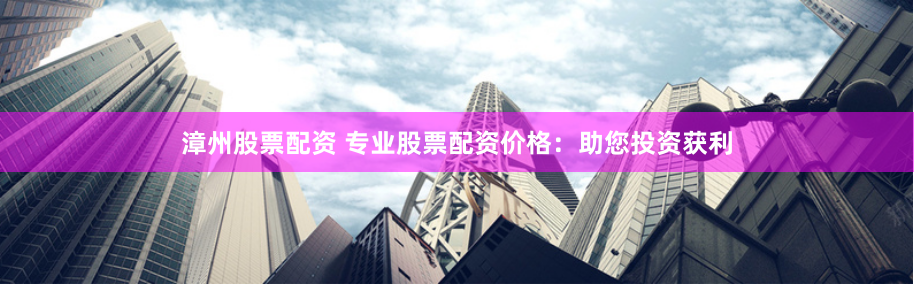 漳州股票配资 专业股票配资价格：助您投资获利