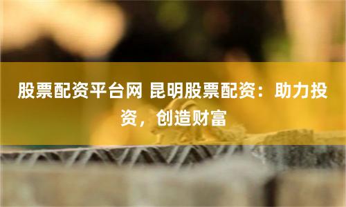 股票配资平台网 昆明股票配资：助力投资，创造财富