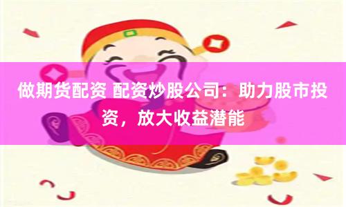 做期货配资 配资炒股公司：助力股市投资，放大收益潜能