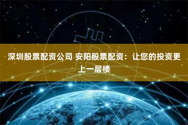 深圳股票配资公司 安阳股票配资：让您的投资更上一层楼
