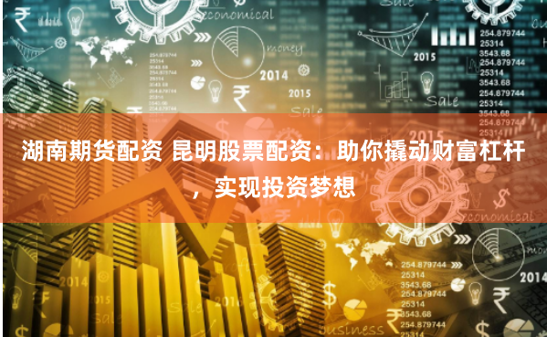 湖南期货配资 昆明股票配资：助你撬动财富杠杆，实现投资梦想