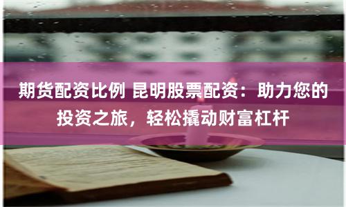 期货配资比例 昆明股票配资：助力您的投资之旅，轻松撬动财富杠杆