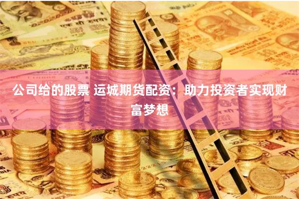 公司给的股票 运城期货配资：助力投资者实现财富梦想