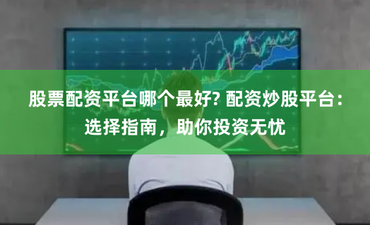 股票配资平台哪个最好? 配资炒股平台：选择指南，助你投资无忧