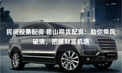 民间股票配资 昆山期货配资:助你乘风破浪,把握财富机遇