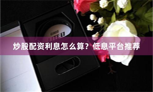 炒股配资利息怎么算？低息平台推荐