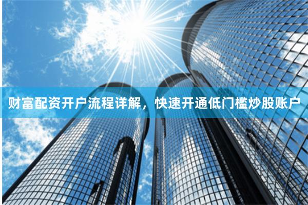 财富配资开户流程详解，快速开通低门槛炒股账户