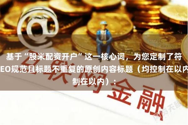 基于“股米配资开户”这一核心词，为您定制了符合SEO规范且标题不重复的原创内容标题（均控制在以内）：