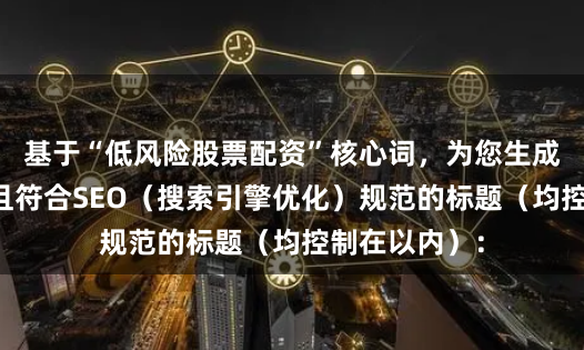 基于“低风险股票配资”核心词，为您生成了不重复、且符合SEO（搜索引擎优化）规范的标题（均控制在以内）：